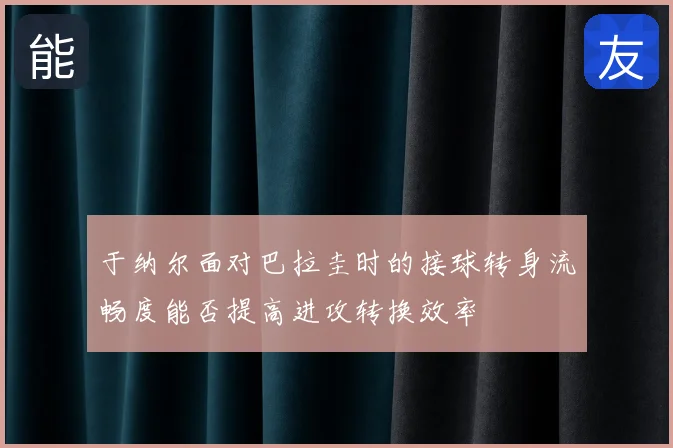 于纳尔面对巴拉圭时的接球转身流畅度能否提高进攻转换效率