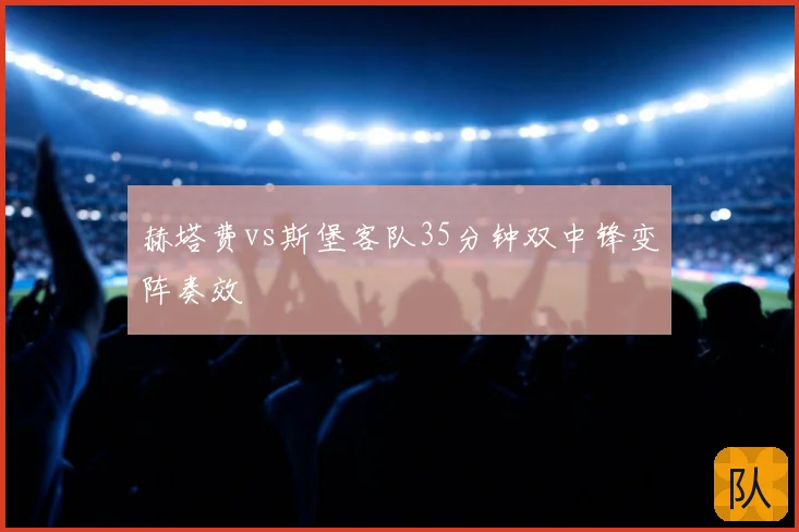 赫塔费vs斯堡客队35分钟双中锋变阵奏效
